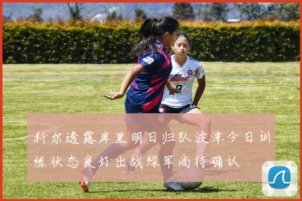 科尔透露库里明日归队波津今日训练状态良好出战绿军尚待确认
