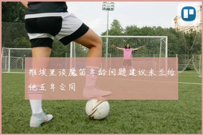 维埃里谈魔笛年龄问题建议米兰给他五年合同