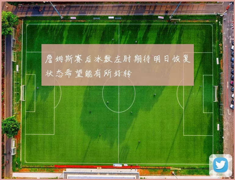 詹姆斯赛后冰敷左肘期待明日恢复状态希望能有所好转