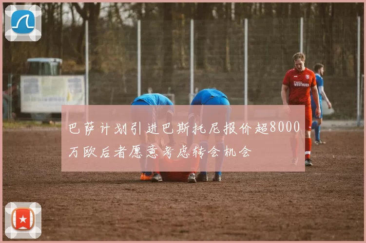 巴萨计划引进巴斯托尼报价超8000万欧后者愿意考虑转会机会