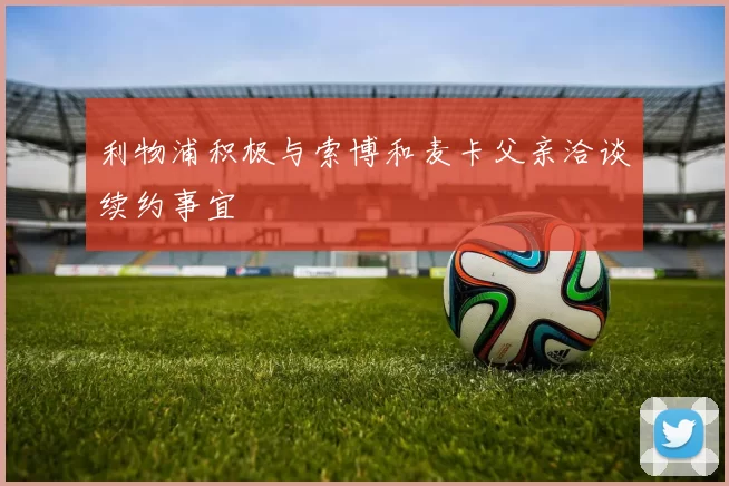 利物浦积极与索博和麦卡父亲洽谈续约事宜