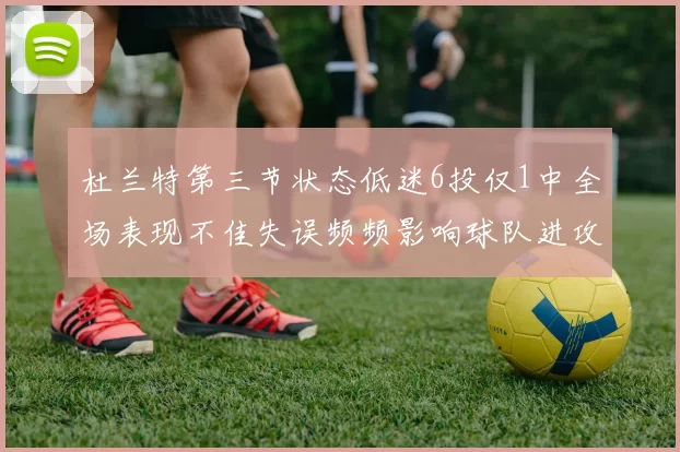 杜兰特第三节状态低迷6投仅1中全场表现不佳失误频频影响球队进攻