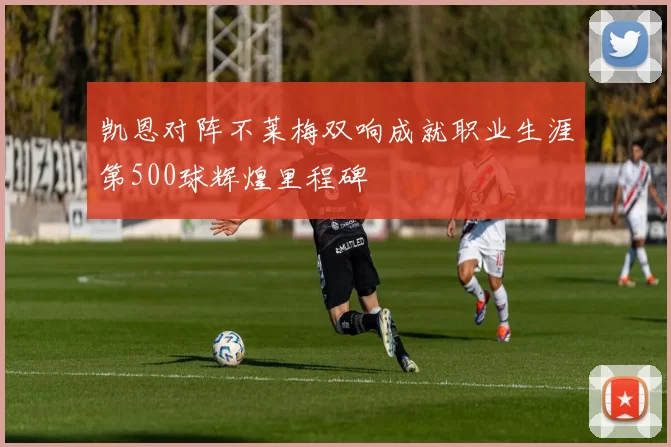 凯恩对阵不莱梅双响成就职业生涯第500球辉煌里程碑