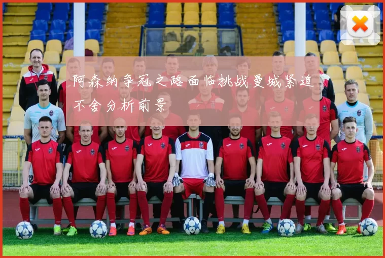 阿森纳争冠之路面临挑战曼城紧追不舍分析前景