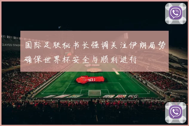 国际足联秘书长强调关注伊朗局势确保世界杯安全与顺利进行