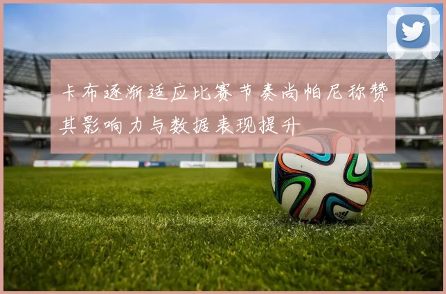 卡布逐渐适应比赛节奏尚帕尼称赞其影响力与数据表现提升