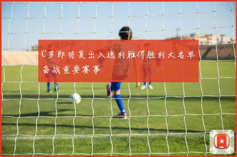 C罗即将复出入选利雅得胜利大名单备战重要赛事