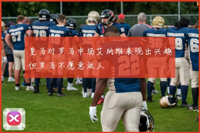 皇马对罗马中场艾纳维表现出兴趣但罗马不愿意放人