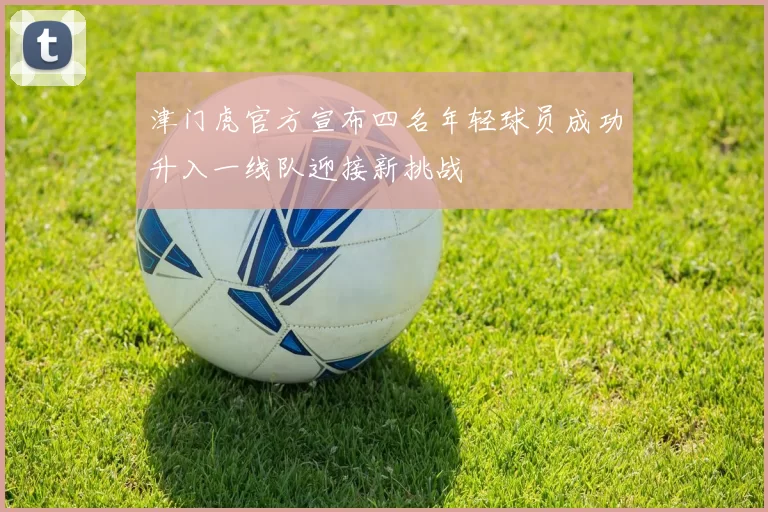 津门虎官方宣布四名年轻球员成功升入一线队迎接新挑战
