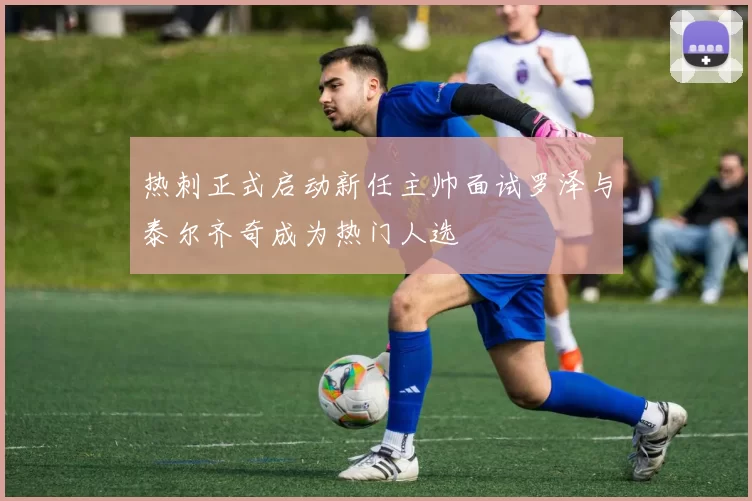 热刺正式启动新任主帅面试罗泽与泰尔齐奇成为热门人选