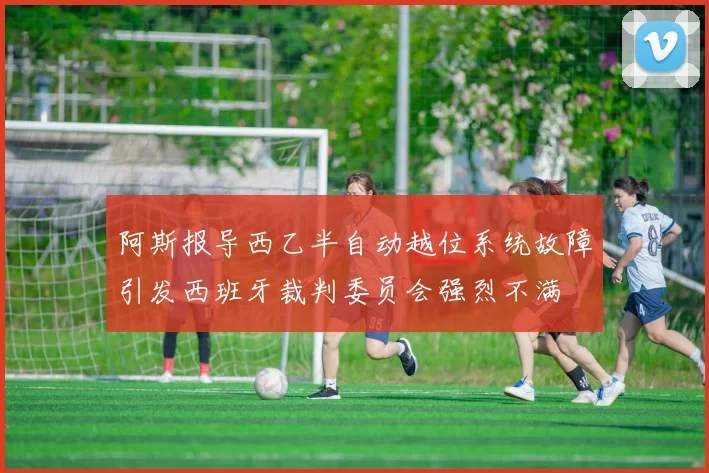 阿斯报导西乙半自动越位系统故障引发西班牙裁判委员会强烈不满