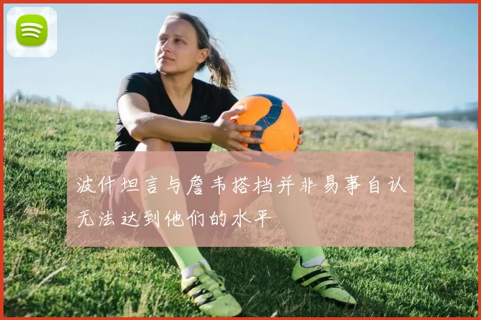 波什坦言与詹韦搭档并非易事自认无法达到他们的水平