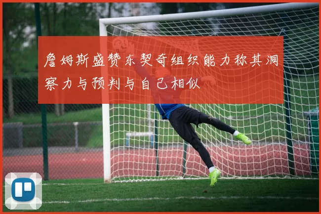 詹姆斯盛赞东契奇组织能力称其洞察力与预判与自己相似