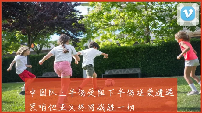 中国队上半场受阻下半场逆袭遭遇黑哨但正义终将战胜一切