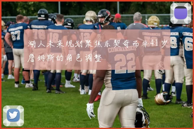 湖人未来规划聚焦东契奇而非41岁詹姆斯的角色调整