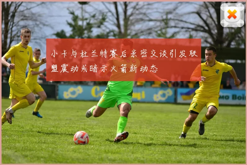 小卡与杜兰特赛后亲密交谈引发联盟震动或暗示火箭新动态