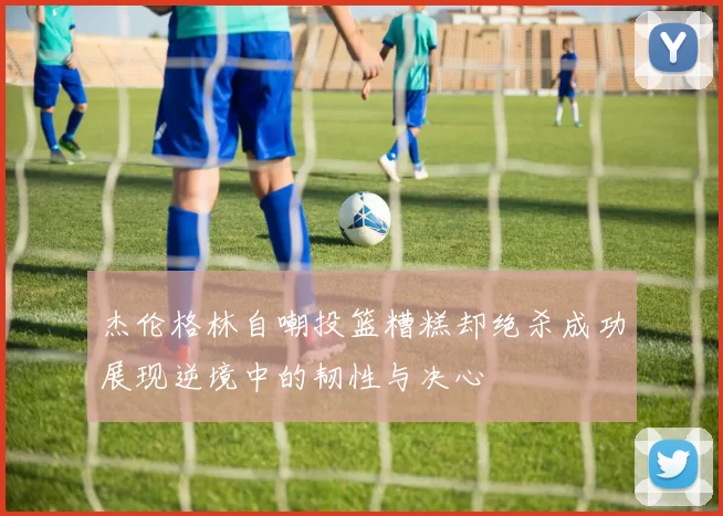 杰伦格林自嘲投篮糟糕却绝杀成功展现逆境中的韧性与决心