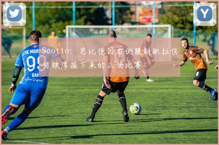 Scotto：恩比德因右侧腹斜肌拉伤将缺席接下来的三场比赛