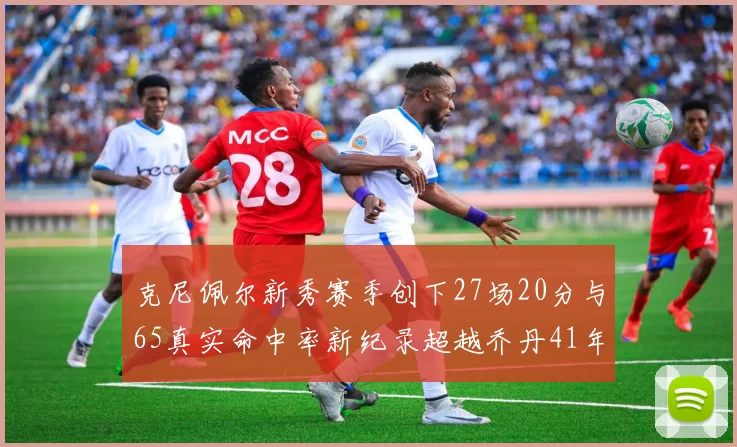 克尼佩尔新秀赛季创下27场20分与65真实命中率新纪录超越乔丹41年历史