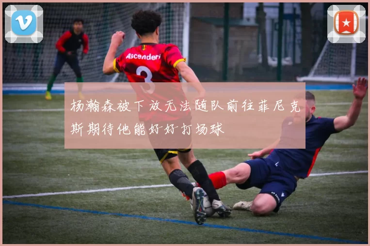 杨瀚森被下放无法随队前往菲尼克斯期待他能好好打场球