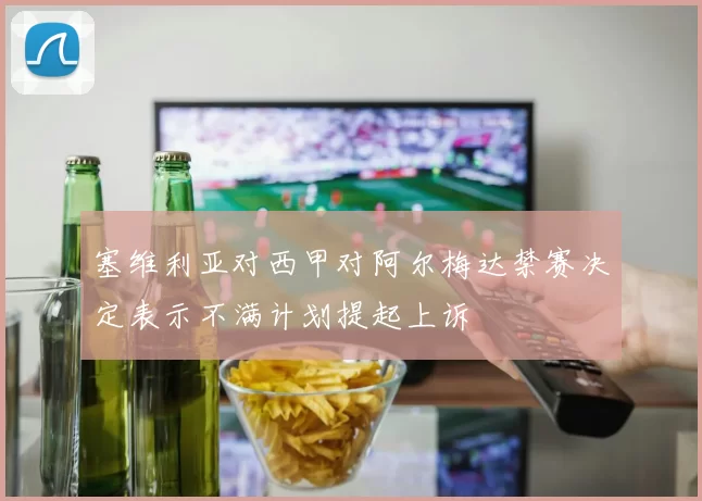 塞维利亚对西甲对阿尔梅达禁赛决定表示不满计划提起上诉