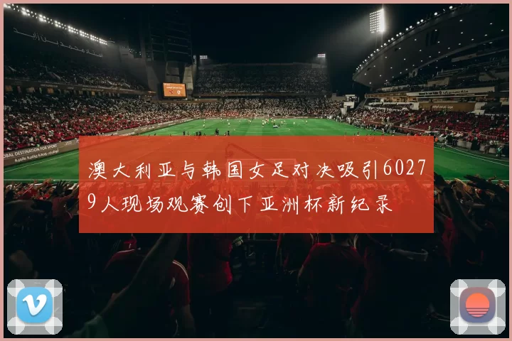 澳大利亚与韩国女足对决吸引60279人现场观赛创下亚洲杯新纪录